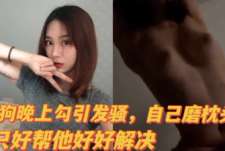母狗半夜勾引发骚自己磨枕头，帮她好好解决